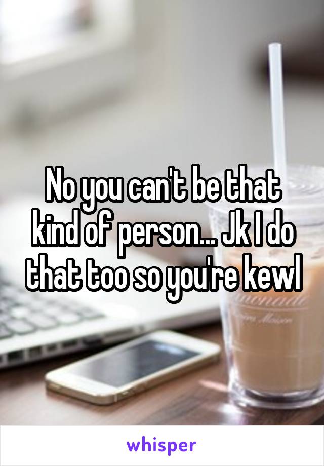 No you can't be that kind of person... Jk I do that too so you're kewl