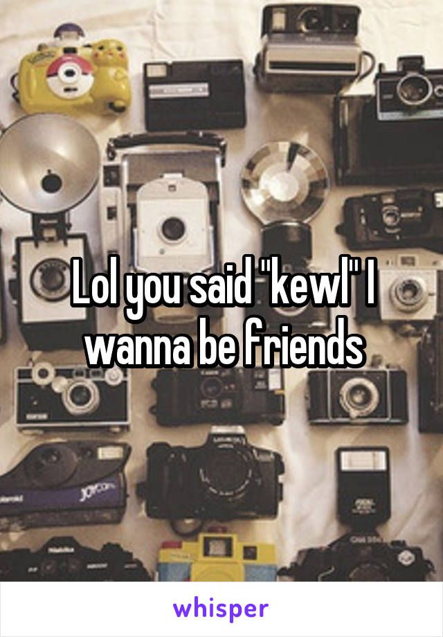 Lol you said "kewl" I wanna be friends