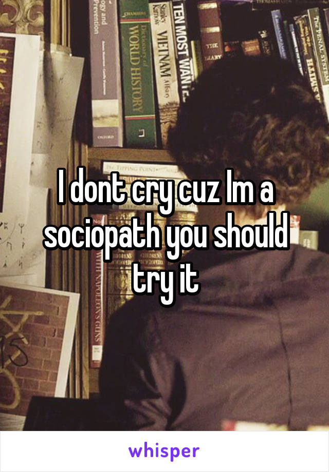 I dont cry cuz Im a sociopath you should try it