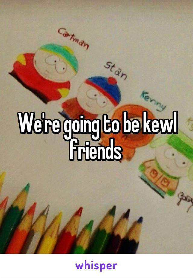 We're going to be kewl friends 