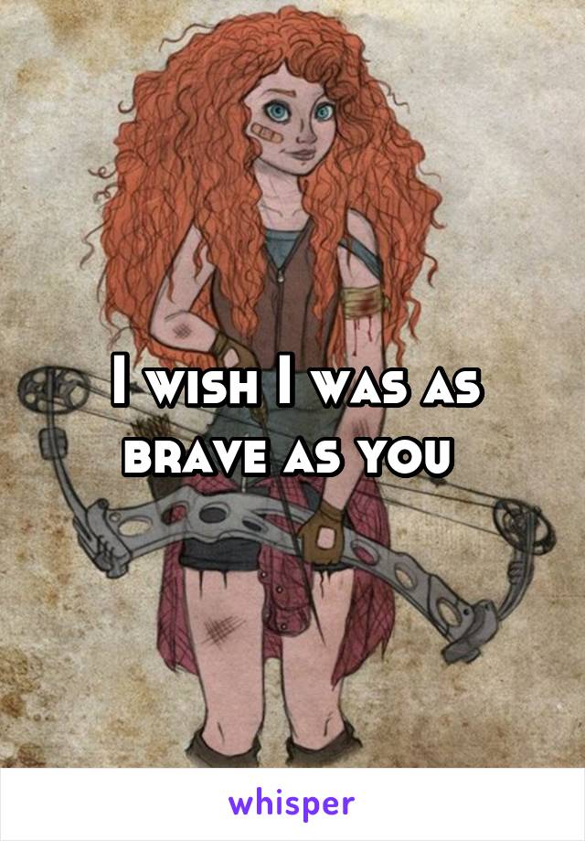 I wish I was as brave as you 