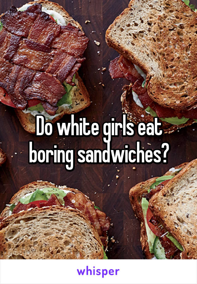 Do white girls eat boring sandwiches?