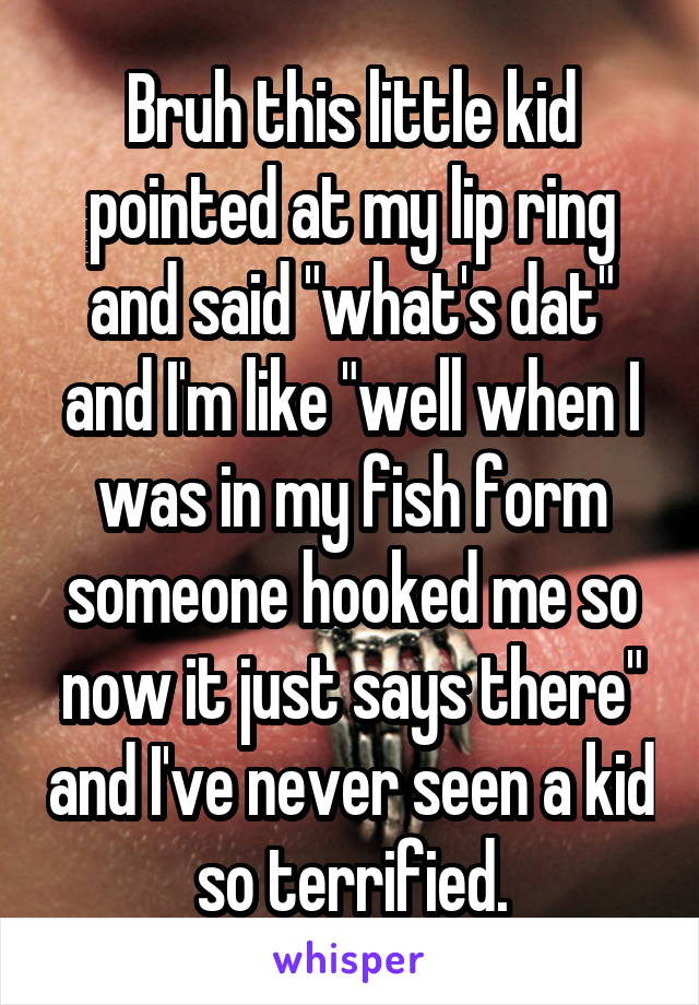 Bruh this little kid pointed at my lip ring and said "what's dat" and I'm like "well when I was in my fish form someone hooked me so now it just says there" and I've never seen a kid so terrified.