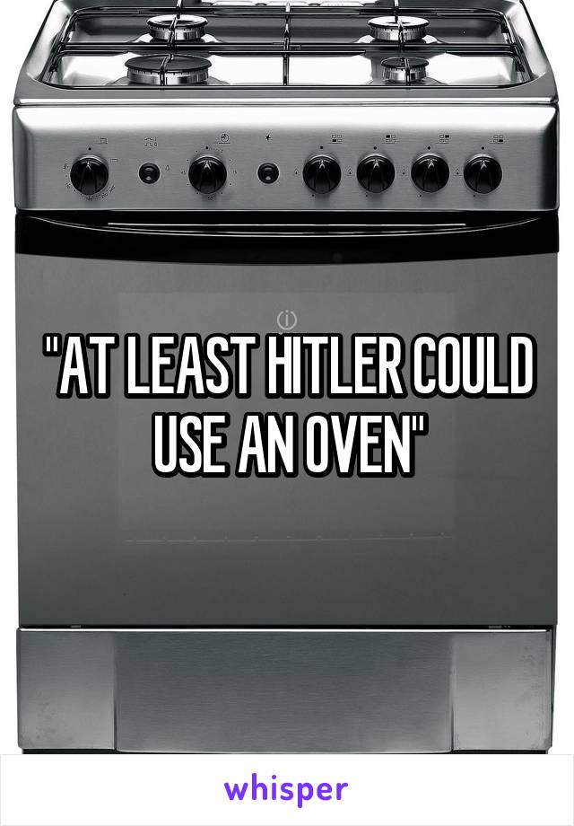 "AT LEAST HITLER COULD USE AN OVEN"