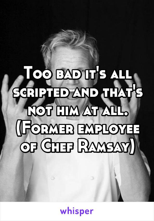 Too bad it's all scripted and that's not him at all. (Former employee of Chef Ramsay)