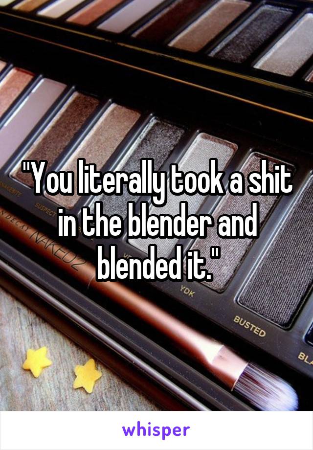 "You literally took a shit in the blender and blended it."