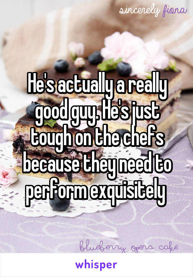 He's actually a really good guy. He's just tough on the chefs because they need to perform exquisitely 