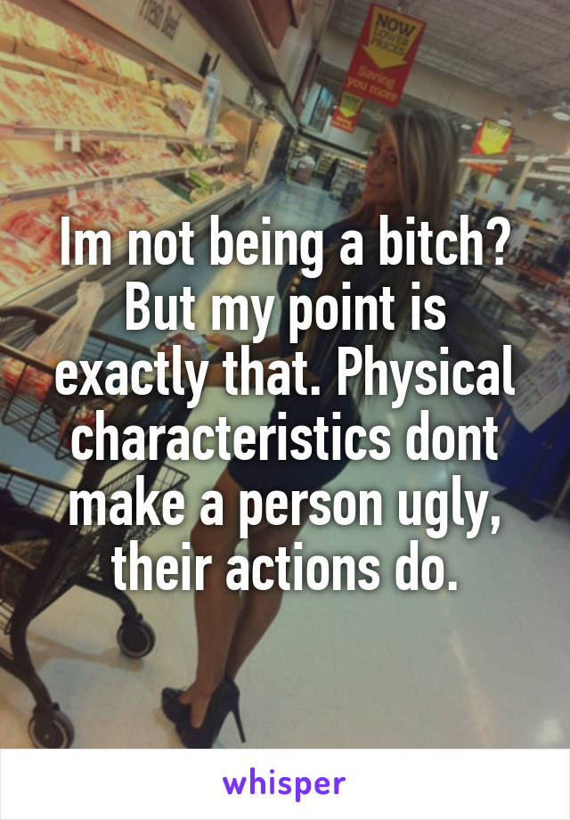 Im not being a bitch?
But my point is exactly that. Physical characteristics dont make a person ugly, their actions do.