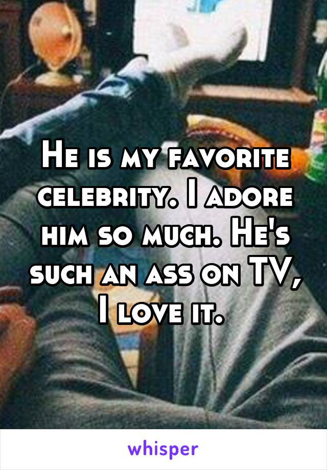 He is my favorite celebrity. I adore him so much. He's such an ass on TV, I love it. 