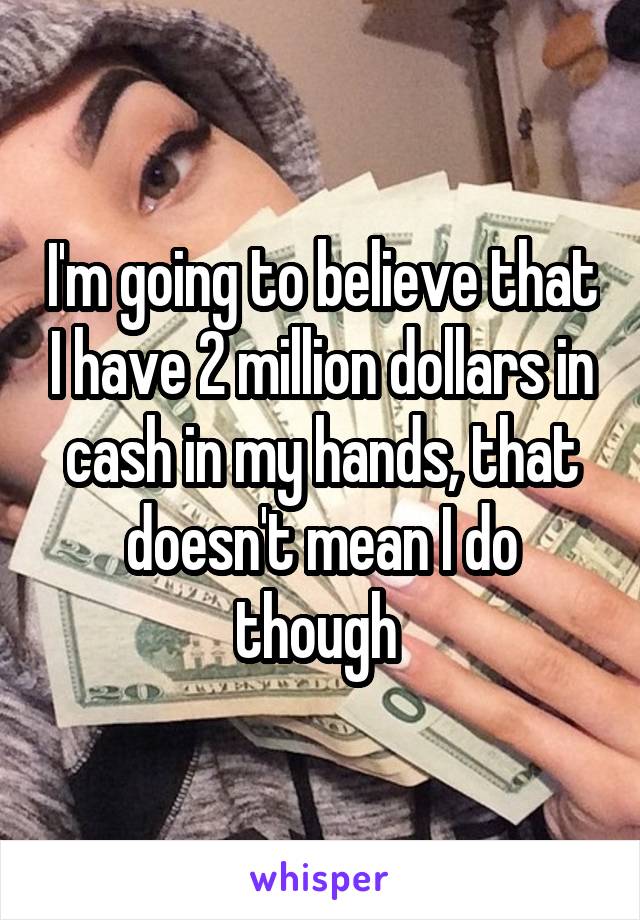 I'm going to believe that I have 2 million dollars in cash in my hands, that doesn't mean I do though 