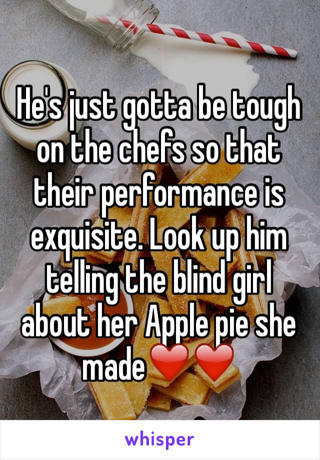 He's just gotta be tough on the chefs so that their performance is exquisite. Look up him telling the blind girl about her Apple pie she made❤️❤️