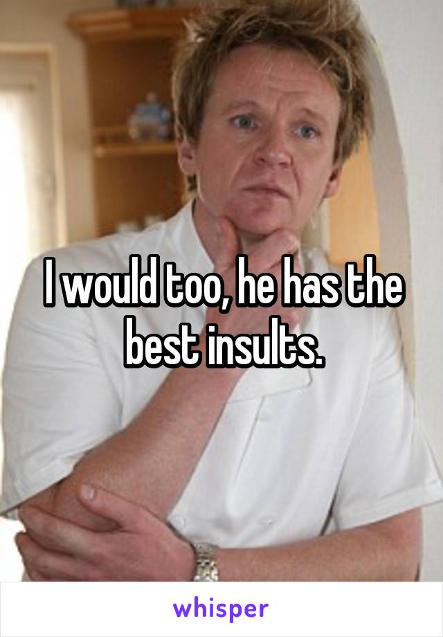 I would too, he has the best insults.