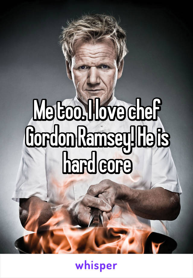 Me too. I love chef Gordon Ramsey! He is hard core