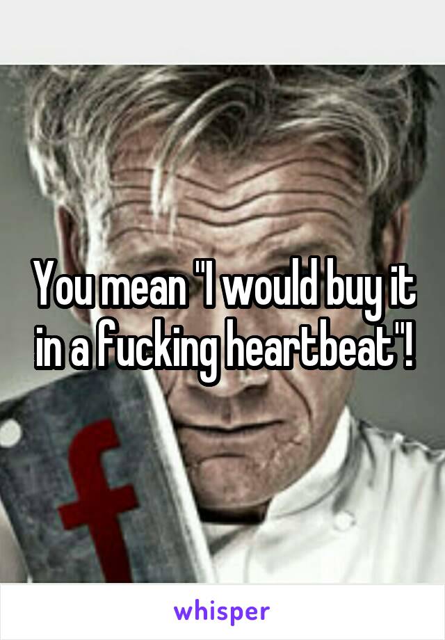 You mean "I would buy it in a fucking heartbeat"!