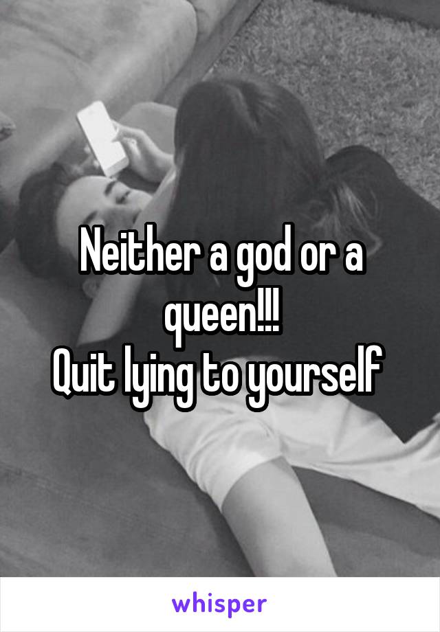 Neither a god or a queen!!!
Quit lying to yourself 