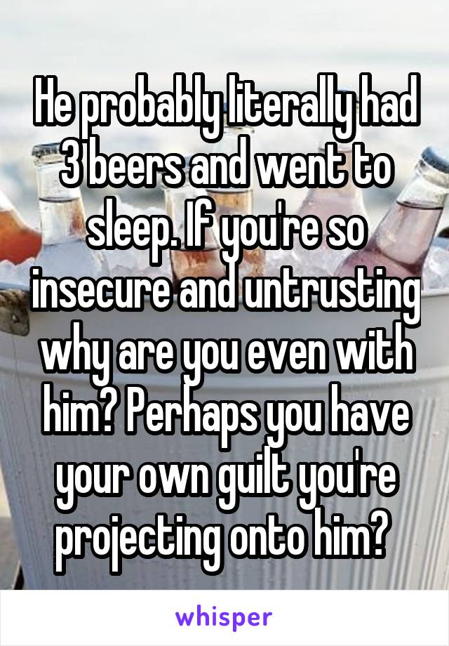 He probably literally had 3 beers and went to sleep. If you're so insecure and untrusting why are you even with him? Perhaps you have your own guilt you're projecting onto him? 