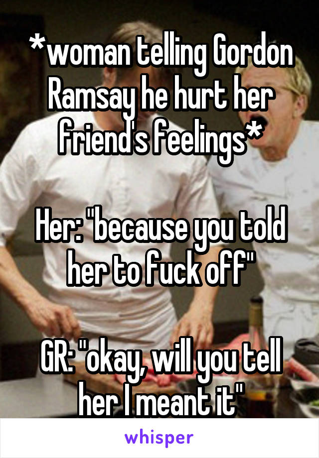 *woman telling Gordon Ramsay he hurt her friend's feelings*

Her: "because you told her to fuck off"

GR: "okay, will you tell her I meant it"