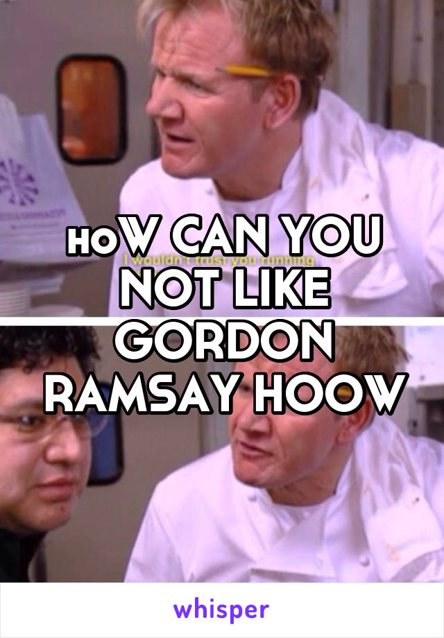 hoW CAN YOU NOT LIKE GORDON RAMSAY HOOW