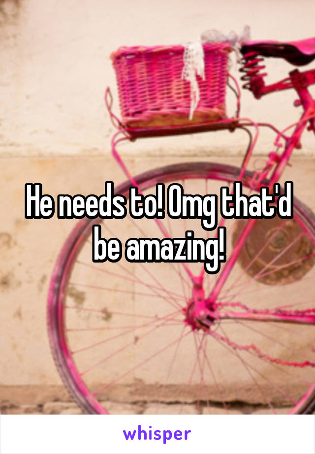 He needs to! Omg that'd be amazing!