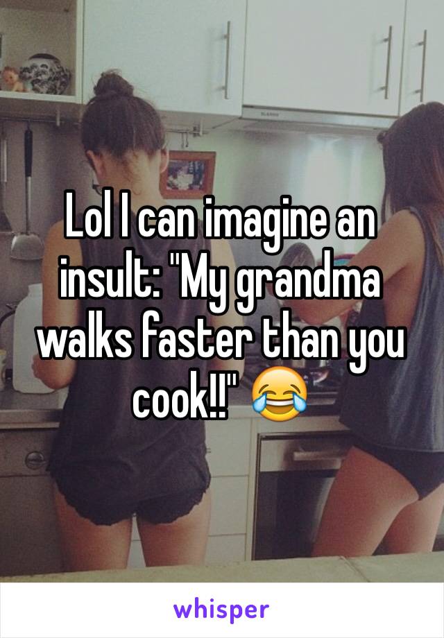 Lol I can imagine an insult: "My grandma walks faster than you cook!!" 😂