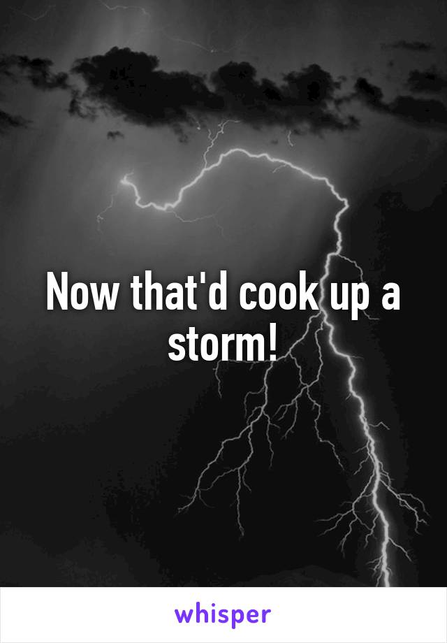 Now that'd cook up a storm!