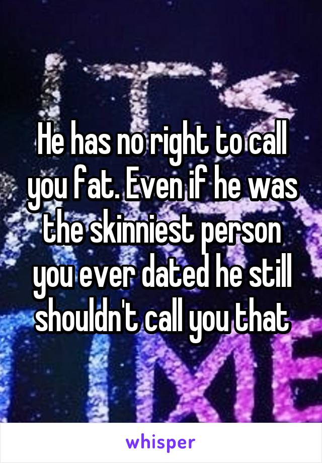 He has no right to call you fat. Even if he was the skinniest person you ever dated he still shouldn't call you that