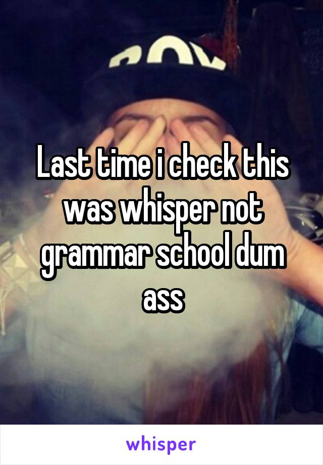 Last time i check this was whisper not grammar school dum ass