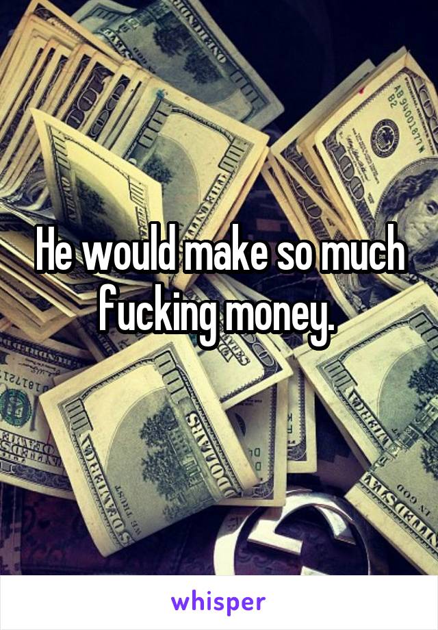 He would make so much fucking money. 
