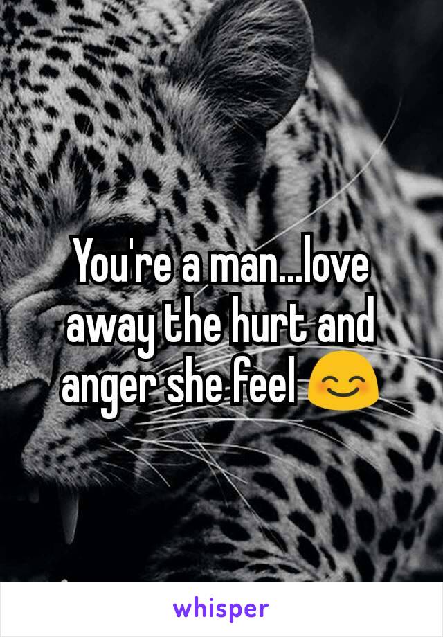 You're a man...love away the hurt and anger she feel 😊