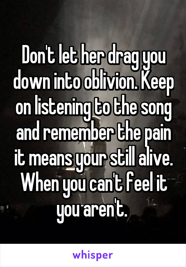 Don't let her drag you down into oblivion. Keep on listening to the song and remember the pain it means your still alive. When you can't feel it you aren't. 