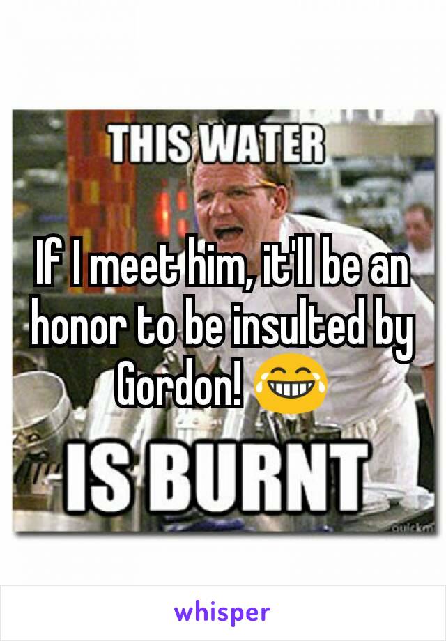 If I meet him, it'll be an honor to be insulted by Gordon! 😂