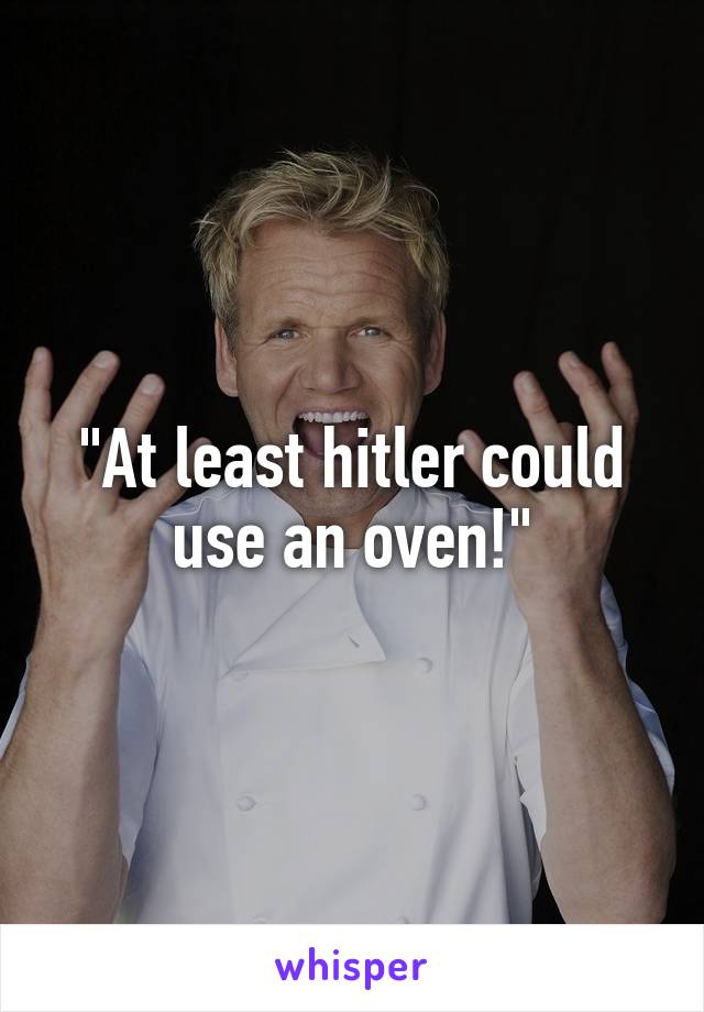 "At least hitler could use an oven!"