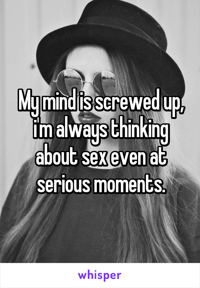 My mind is screwed up, i'm always thinking about sex even at serious moments.