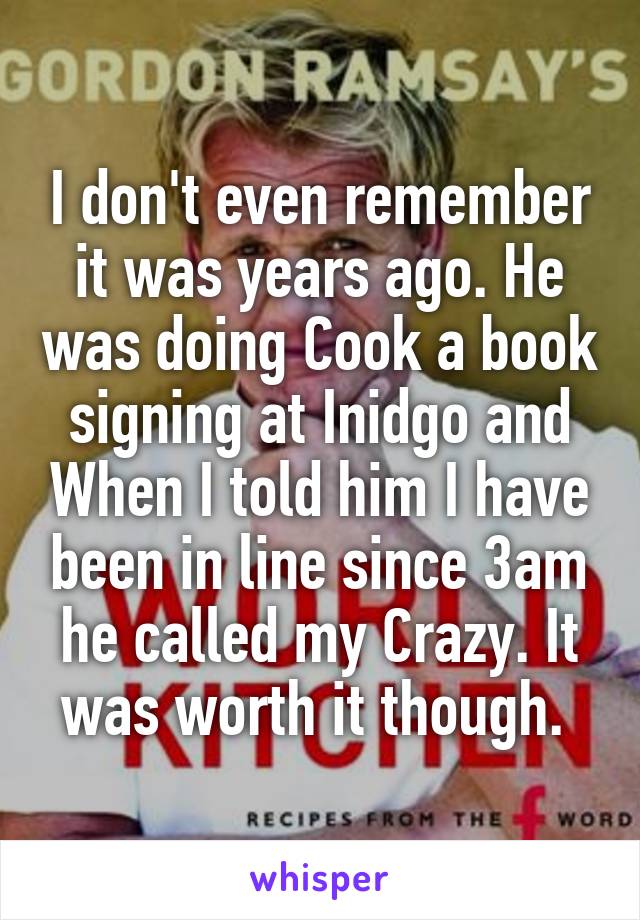 I don't even remember it was years ago. He was doing Cook a book signing at Inidgo and When I told him I have been in line since 3am he called my Crazy. It was worth it though. 