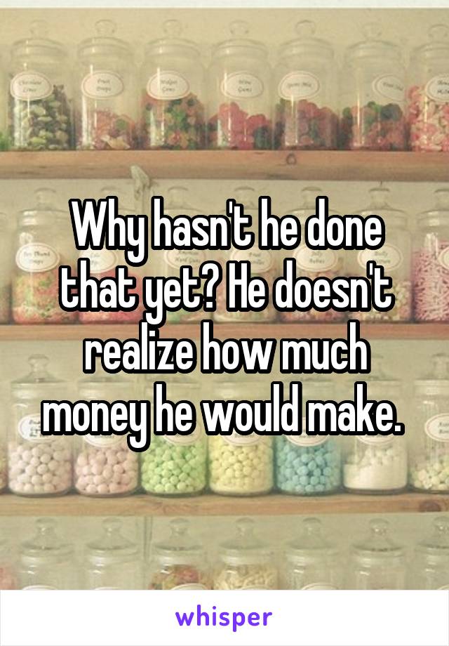 Why hasn't he done that yet? He doesn't realize how much money he would make. 