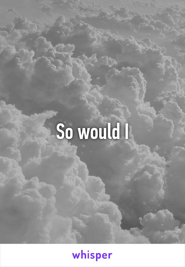 So would I