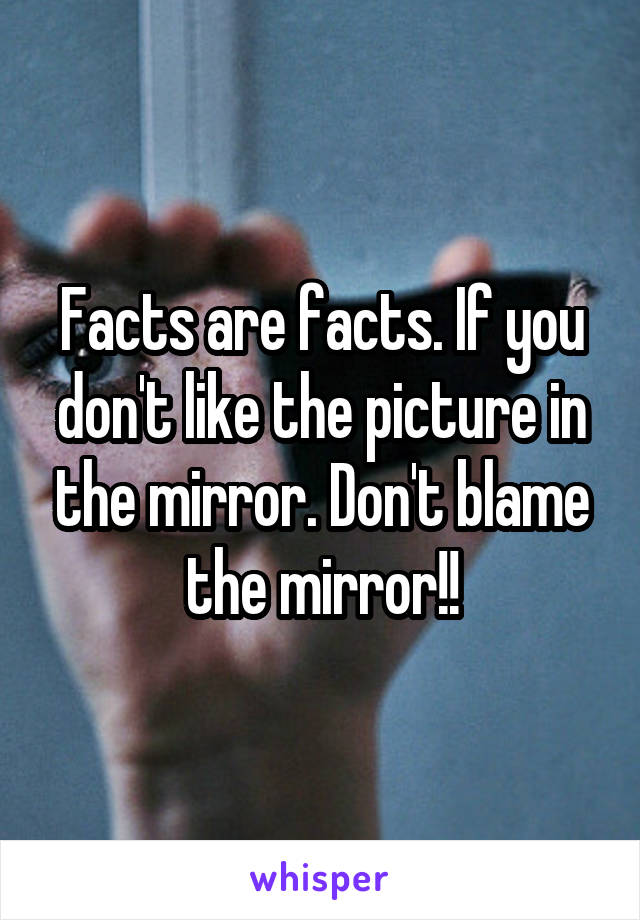 Facts are facts. If you don't like the picture in the mirror. Don't blame the mirror!!