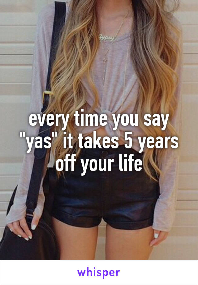 every time you say "yas" it takes 5 years off your life