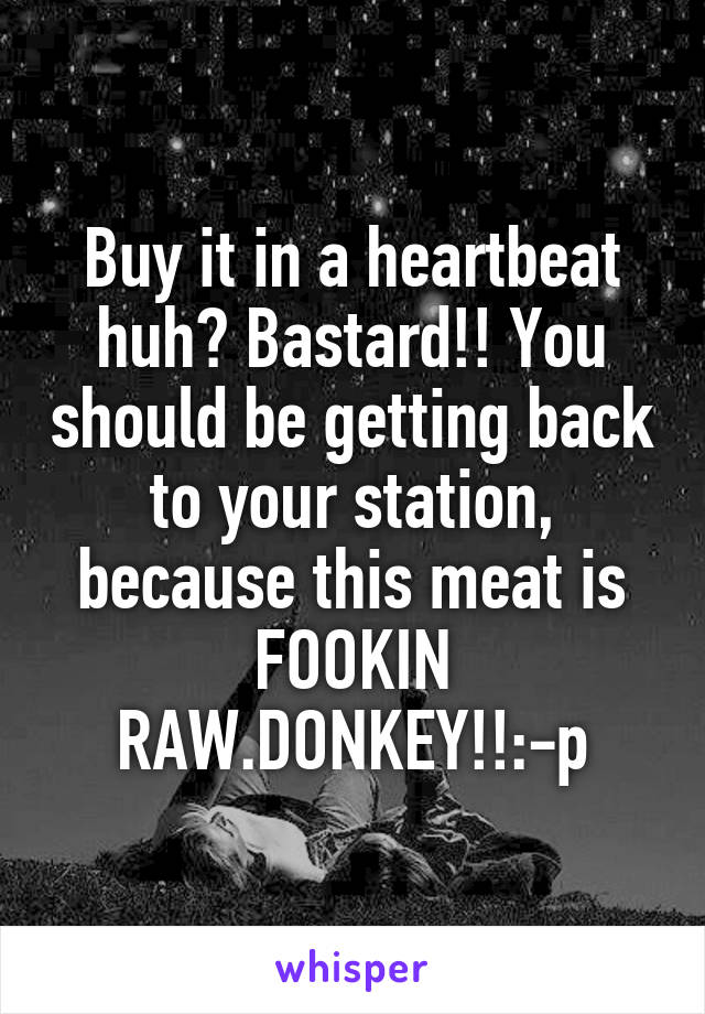 Buy it in a heartbeat huh? Bastard!! You should be getting back to your station, because this meat is FOOKIN RAW.DONKEY!!:-p