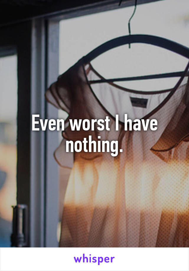 Even worst I have nothing.