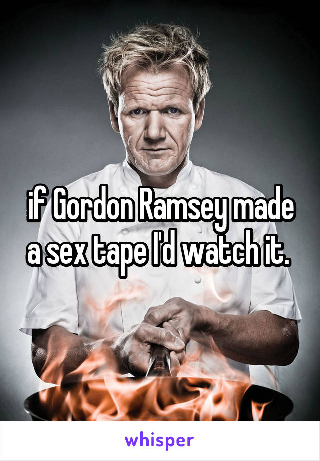 if Gordon Ramsey made a sex tape I'd watch it. 