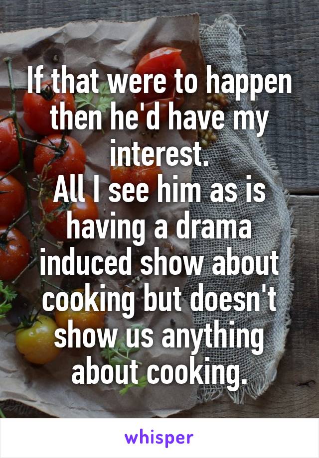 If that were to happen then he'd have my interest.
All I see him as is having a drama induced show about cooking but doesn't show us anything about cooking.