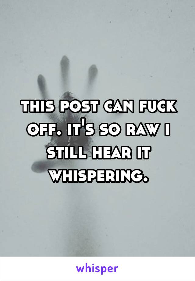 this post can fuck off. it's so raw i still hear it whispering.