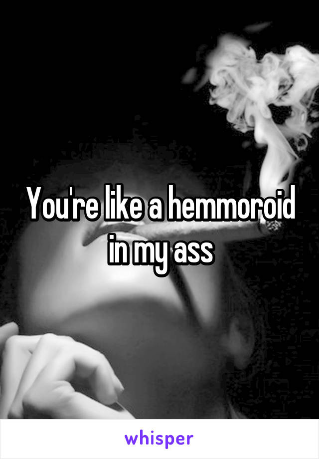 You're like a hemmoroid in my ass