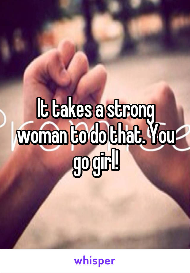 It takes a strong woman to do that. You go girl!