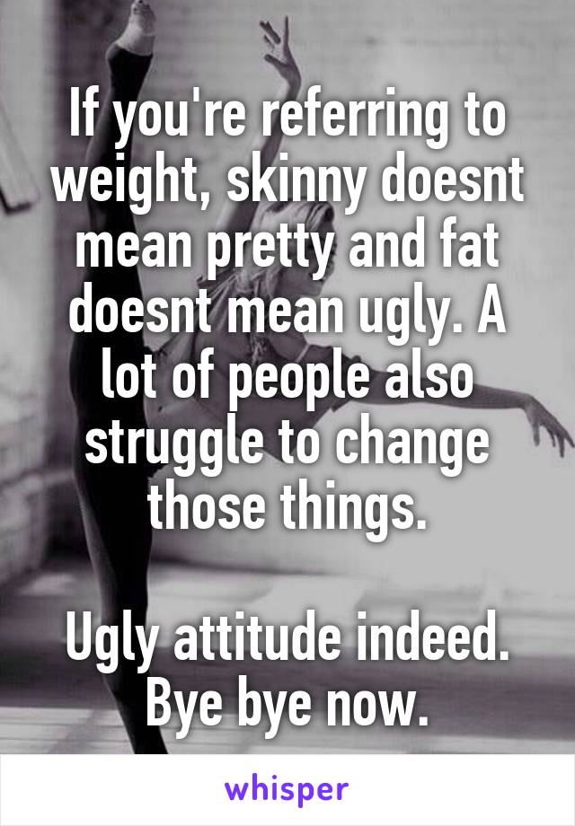 If you're referring to weight, skinny doesnt mean pretty and fat doesnt mean ugly. A lot of people also struggle to change those things.

Ugly attitude indeed.
Bye bye now.