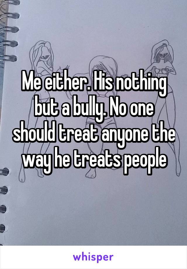 Me either. His nothing but a bully. No one should treat anyone the way he treats people
