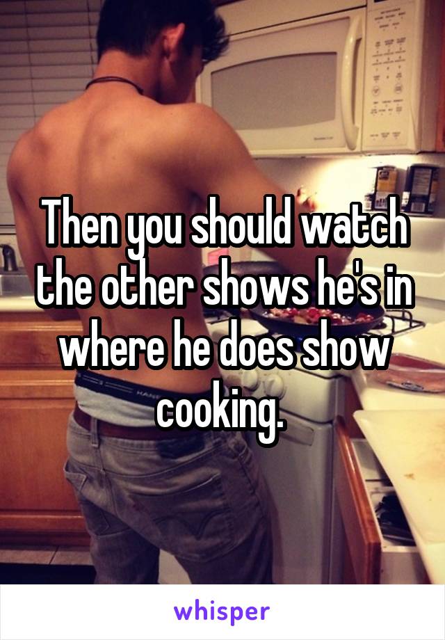 Then you should watch the other shows he's in where he does show cooking. 