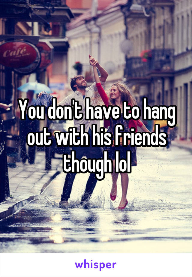 You don't have to hang out with his friends though lol
