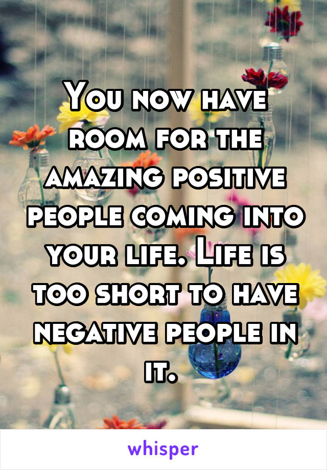 You now have room for the amazing positive people coming into your life. Life is too short to have negative people in it. 